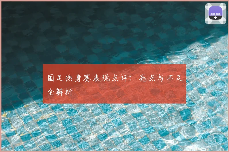 国足热身赛表现点评:亮点与不足全解析