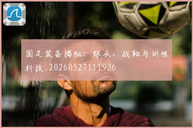 国足装备揭秘:球衣、战靴与训练科技_20260527111936