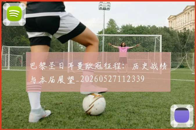 巴黎圣日耳曼欧冠征程:历史战绩与本届展望_20260527112339