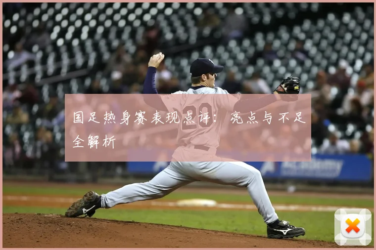 国足热身赛表现点评：亮点与不足全解析