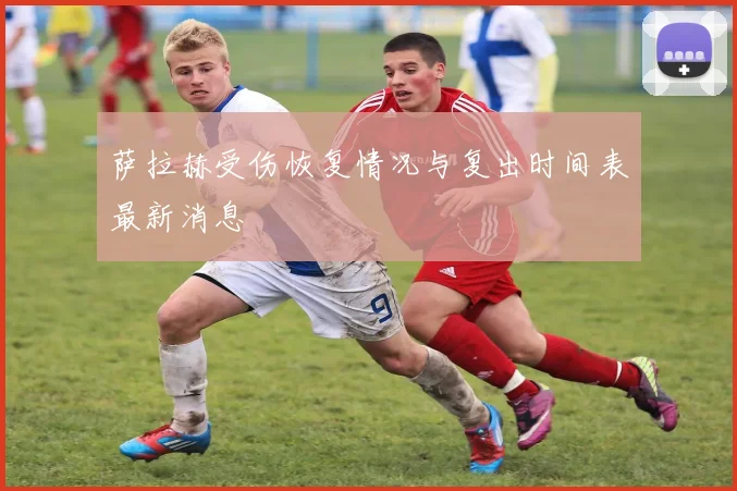 萨拉赫受伤恢复情况与复出时间表最新消息